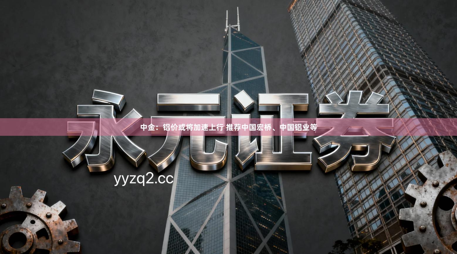 中金:铝价或将加速上行 推荐中国宏桥、中国铝业等